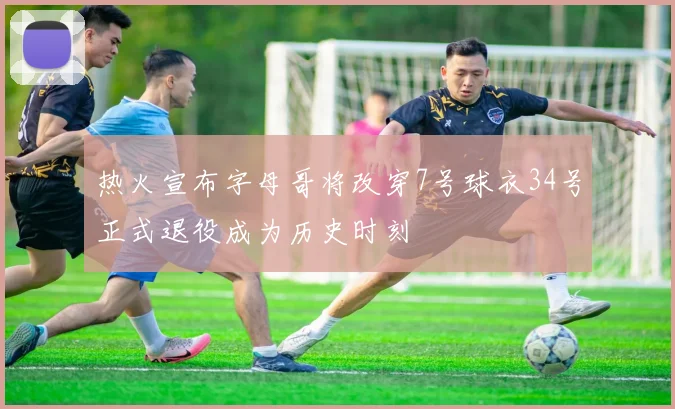 热火宣布字母哥将改穿7号球衣34号正式退役成为历史时刻