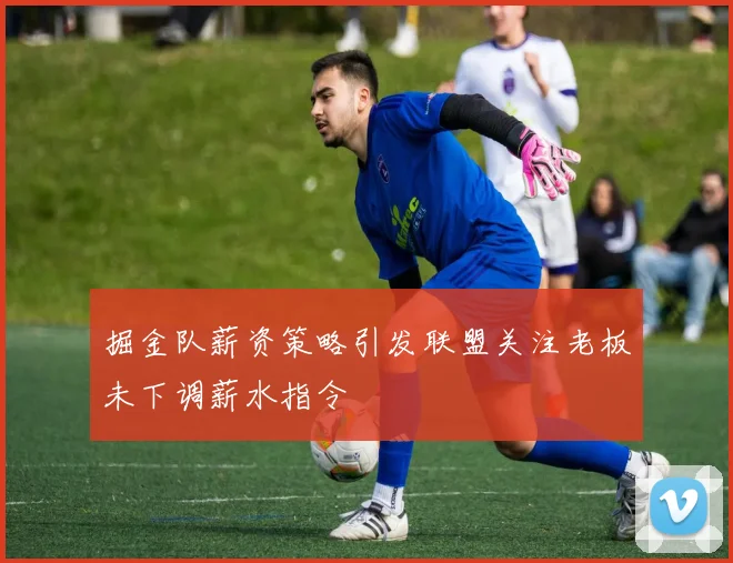 掘金队薪资策略引发联盟关注老板未下调薪水指令