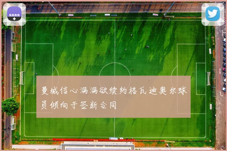 曼城信心满满欲续约格瓦迪奥尔球员倾向于签新合同