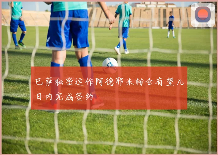 巴萨秘密运作阿德耶米转会有望几日内完成签约