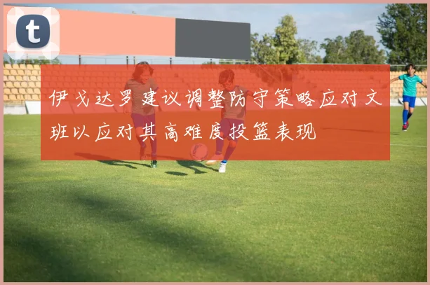 伊戈达罗建议调整防守策略应对文班以应对其高难度投篮表现