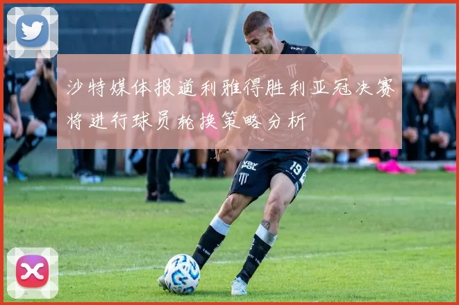 沙特媒体报道利雅得胜利亚冠决赛将进行球员轮换策略分析
