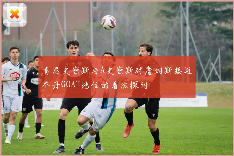 肯尼史密斯与A史密斯对詹姆斯接近乔丹GOAT地位的看法探讨