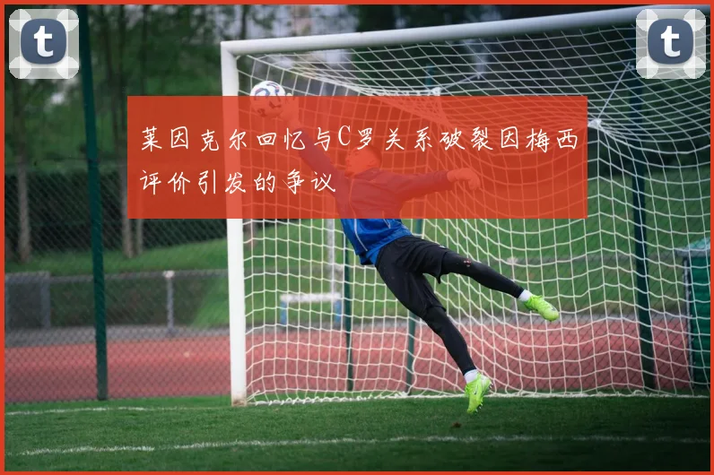 莱因克尔回忆与C罗关系破裂因梅西评价引发的争议