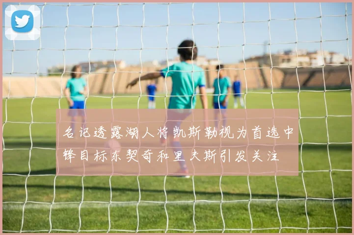 名记透露湖人将凯斯勒视为首选中锋目标东契奇和里夫斯引发关注