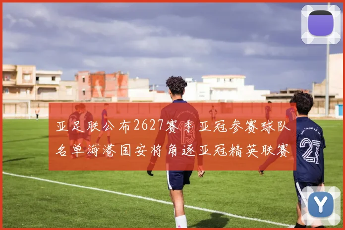 亚足联公布2627赛季亚冠参赛球队名单海港国安将角逐亚冠精英联赛