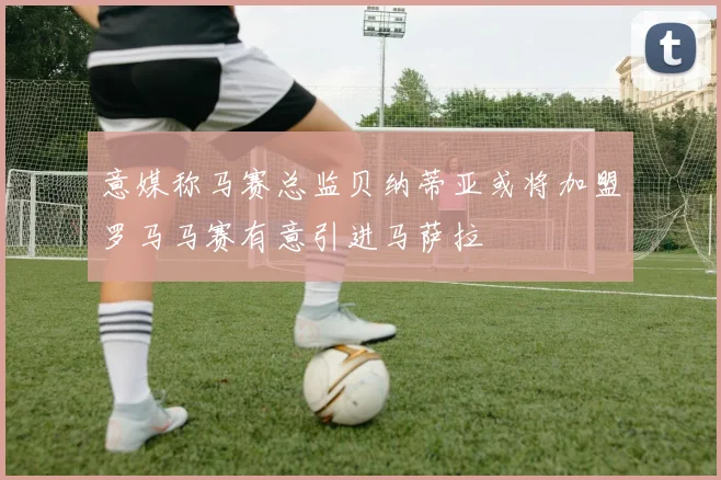 意媒称马赛总监贝纳蒂亚或将加盟罗马马赛有意引进马萨拉
