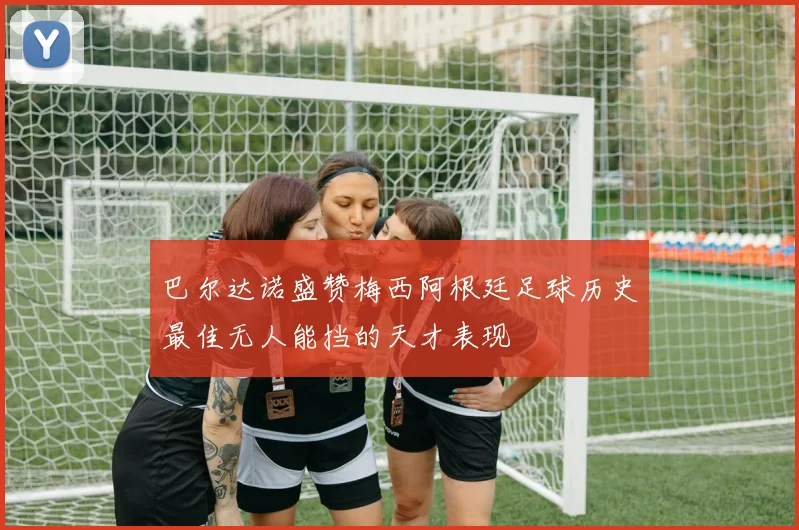 巴尔达诺盛赞梅西阿根廷足球历史最佳无人能挡的天才表现