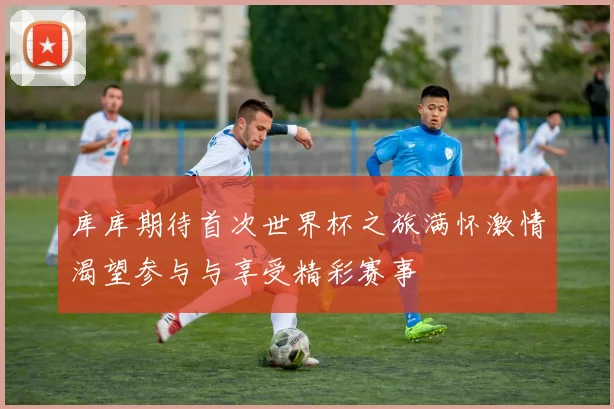 库库期待首次世界杯之旅满怀激情渴望参与与享受精彩赛事