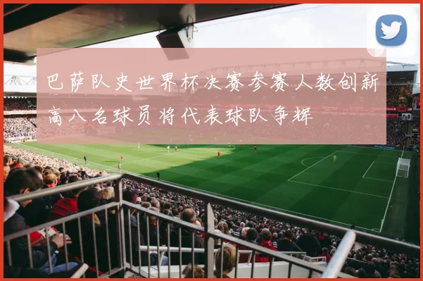 巴萨队史世界杯决赛参赛人数创新高八名球员将代表球队争辉