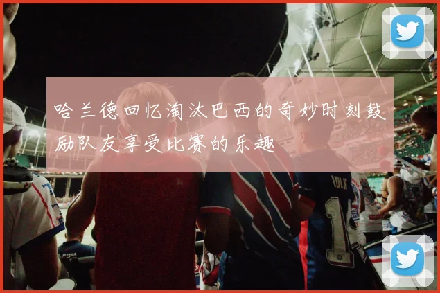 哈兰德回忆淘汰巴西的奇妙时刻鼓励队友享受比赛的乐趣