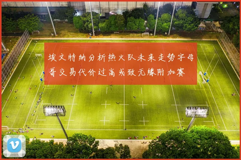 埃文特纳分析热火队未来走势字母哥交易代价过高或致无缘附加赛