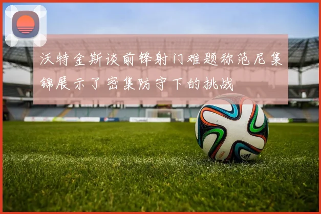 沃特金斯谈前锋射门难题称范尼集锦展示了密集防守下的挑战