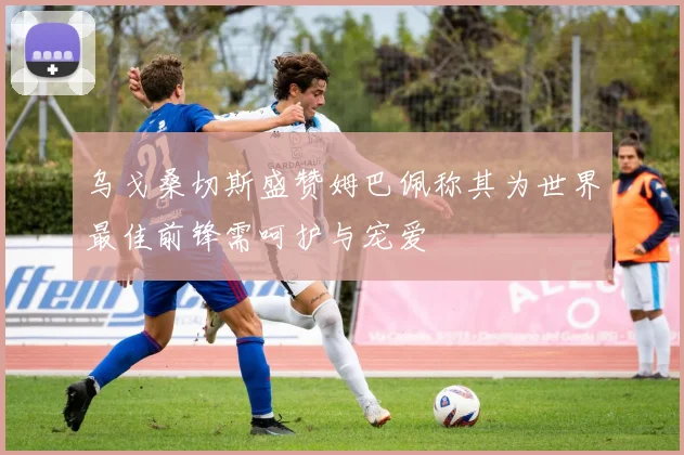 乌戈桑切斯盛赞姆巴佩称其为世界最佳前锋需呵护与宠爱