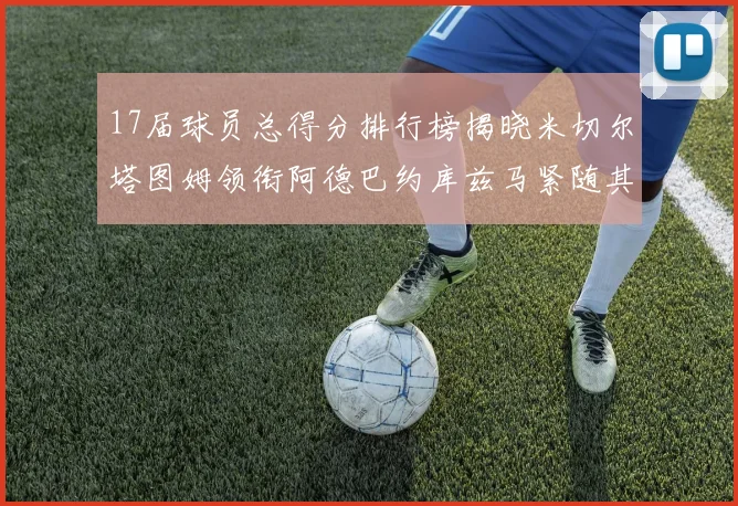 17届球员总得分排行榜揭晓米切尔塔图姆领衔阿德巴约库兹马紧随其后