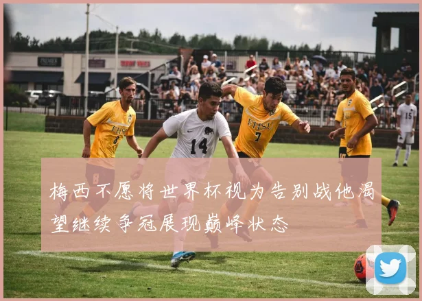 梅西不愿将世界杯视为告别战他渴望继续争冠展现巅峰状态