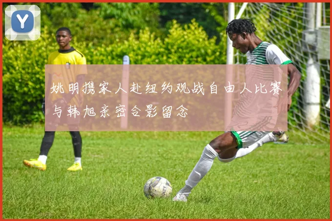 姚明携家人赴纽约观战自由人比赛与韩旭亲密合影留念