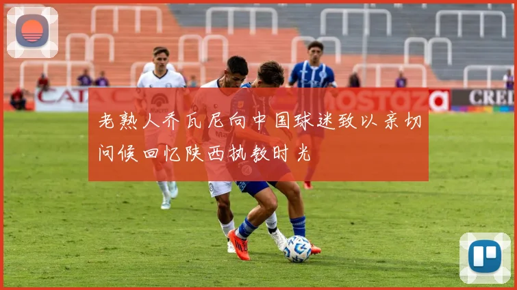 老熟人乔瓦尼向中国球迷致以亲切问候回忆陕西执教时光