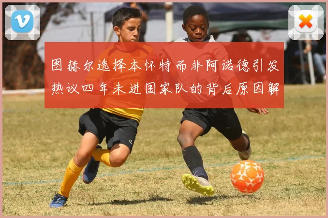 图赫尔选择本怀特而非阿诺德引发热议四年未进国家队的背后原因解析