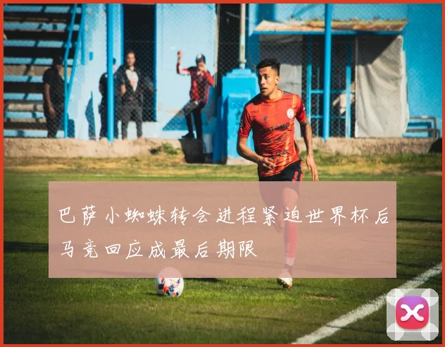 巴萨小蜘蛛转会进程紧迫世界杯后马竞回应成最后期限