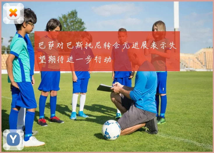 巴萨对巴斯托尼转会无进展表示失望期待进一步行动