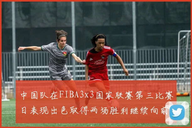 中国队在FIBA3x3国家联赛第三比赛日表现出色取得两场胜利继续向前迈进